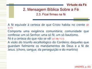 2. Mensagem Bíblica Sobre a Fé
2.3. Ficai firmes na fé
A fé equivale à certeza de que Cristo habita no crente (Ef
3,17)
Comporta uma exigência comunitária; comunidade que
confessa: um só Senhor; uma só fé, um só bautismo.
Fé é a certeza do que não se vê! (cf. Hb 11,1)
A visão do triunfo escaltológico do Cordeiro; daqueles que
guardam fielmente os mandamentos de Deus e a fé de
Jesus. (choro, sangue, da perseguição e do martírio)
Virtude da Fé
(ANDRÉS, p. 83)
 