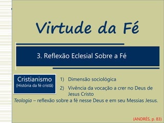 1. Estrutura Antropológica do ato de Crer
3. Reflexão Eclesial Sobre a Fé
Virtude da Fé
Cristianismo
(História da fé cristã)
1) Dimensão sociológica
2) Vivência da vocação a crer no Deus de
Jesus Cristo
Teologia – reflexão sobre a fé nesse Deus e em seu Messias Jesus.
(ANDRÉS, p. 83)
 