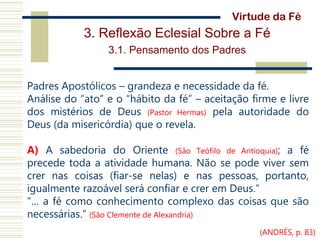 3. Reflexão Eclesial Sobre a Fé
3.1. Pensamento dos Padres
Padres Apostólicos – grandeza e necessidade da fé.
Análise do “ato” e o “hábito da fé” – aceitação firme e livre
dos mistérios de Deus (Pastor Hermas) pela autoridade do
Deus (da misericórdia) que o revela.
A) A sabedoria do Oriente (São Teófilo de Antioquia); a fé
precede toda a atividade humana. Não se pode viver sem
crer nas coisas (fiar-se nelas) e nas pessoas, portanto,
igualmente razoável será confiar e crer em Deus.”
“… a fé como conhecimento complexo das coisas que são
necessárias.” (São Clemente de Alexandria)
Virtude da Fé
(ANDRÉS, p. 83)
 