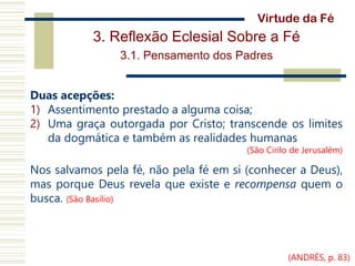 3. Reflexão Eclesial Sobre a Fé
3.1. Pensamento dos Padres
Duas acepções:
1) Assentimento prestado a alguma coisa;
2) Uma graça outorgada por Cristo; transcende os limites
da dogmática e também as realidades humanas
(São Cirilo de Jerusalém)
Nos salvamos pela fé, não pela fé em si (conhecer a Deus),
mas porque Deus revela que existe e recompensa quem o
busca. (São Basílio)
Virtude da Fé
(ANDRÉS, p. 83)
 