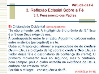 3. Reflexão Eclesial Sobre a Fé
3.1. Pensamento dos Padres
B) Cristandade Ocidental (Santo Agostinho)
“Se não entende, crê. A inteligência é o prêmio da fé.” Essa
é a fé que Deus exige de nós.
À contraposição entre fé e razão, Agostinho colocou outra,
entre mistérios (perceptível) e a fé.
Outra contraposição: afirmar a superiodade de do credere
Deum (Deus é o objeto da fé) sobre o credere Deo (Deus é
fiador dessa fé e o destinatário da confiança do crente). O
primeiro movimento leva ao segundo, mas o contrário,
nem sempre, pois o diabo acredita na existência de Deus,
embora não cressem “nEle”.
Por fim o milagre – consequência da fé.
Virtude da Fé
(ANDRÉS, p. 84-85)
 