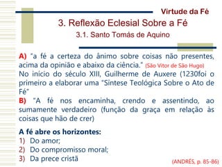 3. Reflexão Eclesial Sobre a Fé
3.1. Santo Tomás de Aquino
A) “a fé a certeza do ânimo sobre coisas não presentes,
acima da opinião e abaixo da ciência.” (São Vitor de São Hugo)
No início do século XIII, Guilherme de Auxere (1230foi o
primeiro a elaborar uma “Síntese Teológica Sobre o Ato de
Fé”
B) “A fé nos encaminha, crendo e assentindo, ao
sumamente verdadeiro (função da graça em relação às
coisas que hão de crer)
A fé abre os horizontes:
1) Do amor;
2) Do compromisso moral;
3) Da prece cristã
Virtude da Fé
(ANDRÉS, p. 85-86)
 
