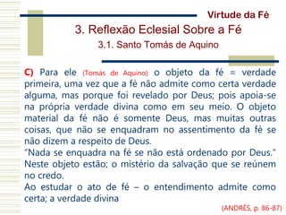 3. Reflexão Eclesial Sobre a Fé
3.1. Santo Tomás de Aquino
C) Para ele (Tomás de Aquino) o objeto da fé = verdade
primeira, uma vez que a fé não admite como certa verdade
alguma, mas porque foi revelado por Deus; pois apoia-se
na própria verdade divina como em seu meio. O objeto
material da fé não é somente Deus, mas muitas outras
coisas, que não se enquadram no assentimento da fé se
não dizem a respeito de Deus.
“Nada se enquadra na fé se não está ordenado por Deus.”
Neste objeto estão; o mistério da salvação que se reúnem
no credo.
Ao estudar o ato de fé – o entendimento admite como
certa; a verdade divina
Virtude da Fé
(ANDRÉS, p. 86-87)
 