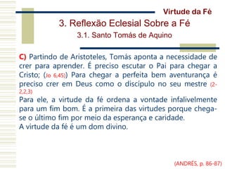 3. Reflexão Eclesial Sobre a Fé
3.1. Santo Tomás de Aquino
C) Partindo de Aristoteles, Tomás aponta a necessidade de
crer para aprender. É preciso escutar o Pai para chegar a
Cristo; (Jo 6,45)) Para chegar a perfeita bem aventurança é
preciso crer em Deus como o discípulo no seu mestre (2-
2,2,3)
Para ele, a virtude da fé ordena a vontade infalivelmente
para um fim bom. É a primeira das virtudes porque chega-
se o último fim por meio da esperança e caridade.
A virtude da fé é um dom divino.
Virtude da Fé
(ANDRÉS, p. 86-87)
 