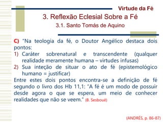 3. Reflexão Eclesial Sobre a Fé
3.1. Santo Tomás de Aquino
C) “Na teologia da fé, o Doutor Angélico destaca dois
pontos:
1) Caráter sobrenatural e transcendente (qualquer
realidade meramente humana – virtudes infusas)
2) Sua inteção de situar o ato de fé (epistemológico
humano = justificar)
Entre estes dois pontos encontra-se a definição de fé
segundo o livro dos Hb 11,1: “A fé é um modo de possuir
desde agora o que se espera, um meio de conhecer
realidades que não se veem.” (B. Sesboué)
Virtude da Fé
(ANDRÉS, p. 86-87)
 