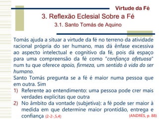 3. Reflexão Eclesial Sobre a Fé
3.1. Santo Tomás de Aquino
Tomás ajuda a situar a virtude da fé no terreno da atividade
racional própria do ser humano, mas dá ênfase excessiva
ao aspecto intelectual e cognitivo da fé, pois dá espaço
para uma compreensão da fé como “confiança afetuosa”
num tu que oferece apoio, firmeza, um sentido à vida do ser
humano.
Santo Tomás pregunta se a fé é maior numa pessoa que
em outra. Sim
1) Referente ao entendimento: uma pessoa pode crer mais
verdades explícitas que outra
2) No âmbito da vontade (subjetiva): a fé pode ser maior à
medida em que determine maior prontidão, entrega e
confiança (2-2-,5,4)
Virtude da Fé
(ANDRÉS, p. 88)
 