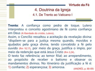 4. Doutrina da Igreja
4.1. De Trento ao Vaticano I
Trento: A confiança como pedra de toque. Lutero
interpretou o conceito agostiniano de fé como confiança
em Deus (A liberdade do cristão, Lutero).
Assim, o Concílio ressaltou a aceitação da revelação divina:
“dispõem-se para a justiça mesma quando, movidos e
ajudados pela graça divina, tendo concebido a fé pelo
ouvido (Rm 10,17), por meio da graça, justifica o ímpio, por
meio da redenção que está Jesus Cristo (Rm 3,24).
O texto faz referência; ao temor filial; ao arrependimento,
ao propósito de receber o batismo e obsevar os
mandamentos divinos. No itinerário da justificação a fé é:
1) confiante; 2) esperançosa; 3) amorosa.
Virtude da Fé
(ANDRÉS, p. 88-89)
 