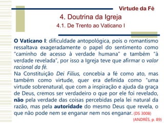 4. Doutrina da Igreja
4.1. De Trento ao Vaticano I
O Vaticano I: dificuldade antopológica, pois o romantismo
ressaltava exageradamente o papel do sentimento como
“caminho de acesso à verdade humana” e também “à
verdade revelada”, por isso a Igreja teve que afirmar o valor
racional da fé.
Na Constituição Dei Filius, concebia a fé como ato, mas
também como virtude, quer era definida como “uma
virtude sobrenatural, que com a inspiração e ajuda da graça
de Deus, cremos ser verdadeiro o que por ele foi revelado,
não pela verdade das coisas percebidas pela lei natural da
razão, mas pela autoridade do mesmo Deus que revela, o
que não pode nem se enganar nem nos enganar. (DS 3008)
Virtude da Fé
(ANDRÉS, p. 89)
 