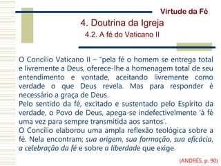 4. Doutrina da Igreja
4.2. A fé do Vaticano II
O Concílio Vaticano II – “pela fé o homem se entrega total
e livremente a Deus, oferece-lhe a homenagem total de seu
entendimento e vontade, aceitando livremente como
verdade o que Deus revela. Mas para responder é
necessário a graça de Deus.
Pelo sentido da fé, excitado e sustentado pelo Espírito da
verdade, o Povo de Deus, apega-se indefectivelmente ‘à fé
uma vez para sempre transmitida aos santos’.
O Concílio elaborou uma ampla reflexão teológica sobre a
fé. Nela encontram; sua origem, sua formação, sua eficácia,
a celebração da fé e sobre a liberdade que exige.
Virtude da Fé
(ANDRÉS, p. 90)
 