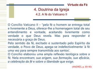 4. Doutrina da Igreja
4.2. A fé do Vaticano II
O Concílio Vaticano II – “pela fé o homem se entrega total
e livremente a Deus, oferece-lhe a homenagem total de seu
entendimento e vontade, aceitando livremente como
verdade o que Deus revela. Mas para responder é
necessária a graça de Deus.
Pelo sentido da fé, excitado e sustentado pelo Espírito da
verdade, o Povo de Deus, apega-se indefectivelmente ‘à fé
uma vez para sempre transmitida aos santos’.
O Concílio elaborou uma ampla reflexão teológica sobre a
fé. Nela encontram; sua origem, sua formação, sua eficácia,
a celebração da fé e sobre a liberdade que exige.
Virtude da Fé
(ANDRÉS, p. 89-90)
 