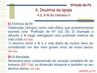 4. Doutrina da Igreja
4.2. A fé do Vaticano II
C) Vivência da Fé:
Celebração Litúrgica como vida diária, que posteriormente
acarreta uma “Profissão de Fé” (LG 35). O chamado a
difundir a fé exige (obrigação) uma profunda vivência da
vida cristã (AG 36b).
“o divórcio entre a fé e a vida diária de muitos deve ser
considerado um dos mais graves erros da nossa época.
(AG 43a).
D) A liberdade:
Necessária para compreensão da vocação completa do ser
humano (GS 11a); na dimensão temporal e também no seu
destino eterno. (GS 18b).
Virtude da Fé
(ANDRÉS, p. 91)
 