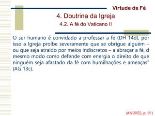 4. Doutrina da Igreja
4.2. A fé do Vaticano II
O ser humano é convidado a professar a fé (DH 14d), por
isso a Igreja proíbe severamente que se obrigue alguém –
ou que seja atraído por meios indiscretos – a abraçar a fé, d
mesmo modo como defende com energia o direito de que
ninguém seja afastado da fé com humilhações e ameaças”
(AG 13c).
Virtude da Fé
(ANDRÉS, p. 91)
 