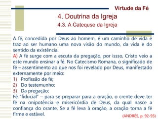 4. Doutrina da Igreja
4.3. A Catequse da Igreja
A fé, concedida por Deus ao homem, é um caminho de vida e
traz ao ser humano uma nova visão do mundo, da vida e do
sentido da existência.
A) A fé surge com a escuta da pregação, por issso, Cristo veio a
este mundo ensinar a fé. No Catecismo Romana, o significado de
fé – assentimento ao que nos foi revelado por Deus, manifestado
externamente por meio:
1) Profissão de fé;
2) Do testemunho;
3) Da pregação;
Fé “fiducial” – para se preparar para a oração, o crente deve ter
fé na onipotência e misericórdia de Deus, da qual nasce a
confiança do orante. Se a fé leva à oração, a oração torna a fé
firme e estável.
Virtude da Fé
(ANDRÉS, p. 92-93)
 