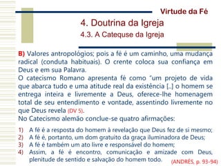 4. Doutrina da Igreja
4.3. A Catequse da Igreja
B) Valores antropológios; pois a fé é um caminho, uma mudança
radical (conduta habituais). O crente coloca sua confiança em
Deus e em sua Palavra.
O catecismo Romano apresenta fé como “um projeto de vida
que abarca tudo e uma atitude real da existência [..] o homem se
entrega inteira e livremente a Deus, oferece-lhe homenagem
total de seu entendimento e vontade, assentindo livremente no
que Deus revela (DV 5).
No Catecismo alemão conclue-se quatro afirmações:
1) A fé é a resposta do homem à revelação que Deus fez de si mesmo;
2) A fé é, portanto, um dom gratuito da graça iluminadora de Deus;
3) A fé é também um ato livre e responsável do homem;
4) Assim, a fé é encontro, comunicação e amizade com Deus,
plenitude de sentido e salvação do homem todo.
Virtude da Fé
(ANDRÉS, p. 93-94)
 