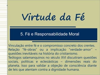 1. Estrutura Antropológica do ato de Crer
5. Fé e Responsabilidade Moral
Virtude da Fé
Vinculação entre fé e o compromisso concreto dos crentes.
Relação “fé-obras” ou a implicação “verdade-amor” –
questões inevitáveis na história do cristianismo.
Teólogos salamanquinos no século XVI discutiram questões
sociais, políticas e eclesiásticas – dimensões reais do
planeta. Isso para validar a objeção de consciência diante
de leis que atentam contra a dignidade humana.
 