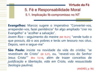 5. Fé e Responsabilidade Moral
5.1. Implicação fé-compromisso no NT
Evangelhos: Marcos sugere o imperativo “Convertei-vos,
arrependei-vos, fazei penitência” foi algo ampliado “crer no
Evangelho” e “acolher a salvação”.
Jovem Rico – seguimento do mestre (Mt 19,21); “vende tudo o
que possuis, dá-o aos pobres e terás um tesouro nos céus.
Depois, vem e segue-me”
São Paulo: insiste na novidade da vida do cristão; “se
revestiram de Cristo” (Gl 3,27), ou, “revesti-vos do Senhor
Jesus Cristo”” (Rm 13,14), além de trazer conceitos de
justificação e libertação, vida em Cristo, vida ressuscitada
(teologia paulina).
Virtude da Fé
(ANDRÉS, p. 96)
 