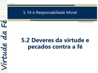 VirtudedaFé
5. Fé e Responsabiliade Moral
5.2 Deveres da virtude e
pecados contra a fé
 