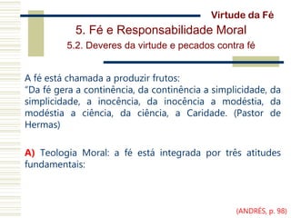 5. Fé e Responsabilidade Moral
5.2. Deveres da virtude e pecados contra fé
A fé está chamada a produzir frutos:
“Da fé gera a continência, da continência a simplicidade, da
simplicidade, a inocência, da inocência a modéstia, da
modéstia a ciência, da ciência, a Caridade. (Pastor de
Hermas)
A) Teologia Moral: a fé está integrada por três atitudes
fundamentais:
Virtude da Fé
(ANDRÉS, p. 98)
 