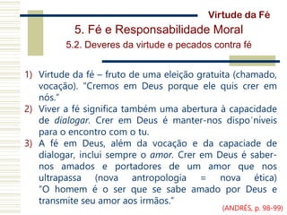 5. Fé e Responsabilidade Moral
5.2. Deveres da virtude e pecados contra fé
1) Virtude da fé – fruto de uma eleição gratuita (chamado,
vocação). “Cremos em Deus porque ele quis crer em
nós.”
2) Viver a fé significa também uma abertura à capacidade
de dialogar. Crer em Deus é manter-nos dispo´níveis
para o encontro com o tu.
3) A fé em Deus, além da vocação e da capaciade de
dialogar, inclui sempre o amor. Crer em Deus é saber-
nos amados e portadores de um amor que nos
ultrapassa (nova antropologia = nova ética)
“O homem é o ser que se sabe amado por Deus e
transmite seu amor aos irmãos.”
Virtude da Fé
(ANDRÉS, p. 98-99)
 