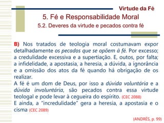 5. Fé e Responsabilidade Moral
5.2. Deveres da virtude e pecados contra fé
B) Nos tratados de teologia moral costumavam expor
detalhadamente os pecados que se opõem à fé. Por excesso;
a credulidade excessiva e a supertiação. E, outos, por falta;
a infidelidade, a apostasia, a heresia, a dúvida, a ignorância
e a omissão dos atos da fé quando há obrigação de os
realizar.
A fé é um dom de Deus, por isso a dúvida voluntária e a
dúvida involuntária, são pecados contra essa virtude
teologal e pode levar à cegueira do espírito. (CEC 2088)
E ainda, a “incredulidade” gera a heresia, a apostasia e o
cisma (CEC 2089)
Virtude da Fé
(ANDRÉS, p. 99)
 
