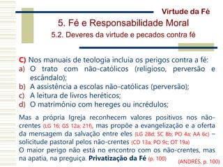 5. Fé e Responsabilidade Moral
5.2. Deveres da virtude e pecados contra fé
C) Nos manuais de teologia incluia os perigos contra a fé:
a) O trato com não-católicos (religioso, perversão e
escândalo);
b) A assistência a escolas não-católicas (perversão);
c) A leitura de livros heréticos;
d) O matrimônio com hereges ou incrédulos;
Mas a própria Igreja reconhecem valores positivos nos não-
crentes (LG 16; GS 12a; 21f), mas propõe a evangelização e a oferta
da mensagem da salvação entre eles (LG 28d; SC 8b; PO 4a; AA 6c) –
solicitude pastoral pelos não-crentes (CD 13a; PO 9c; OT 19a)
O maior perigo não está no encontro com os não-crentes, mas
na apatia, na preguiça. Privatização da Fé (p. 100)
Virtude da Fé
(ANDRÉS, p. 100)
 