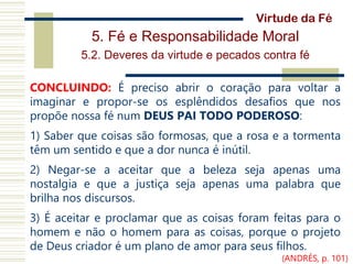 5. Fé e Responsabilidade Moral
5.2. Deveres da virtude e pecados contra fé
CONCLUINDO: É preciso abrir o coração para voltar a
imaginar e propor-se os esplêndidos desafios que nos
propõe nossa fé num DEUS PAI TODO PODEROSO:
1) Saber que coisas são formosas, que a rosa e a tormenta
têm um sentido e que a dor nunca é inútil.
2) Negar-se a aceitar que a beleza seja apenas uma
nostalgia e que a justiça seja apenas uma palabra que
brilha nos discursos.
3) É aceitar e proclamar que as coisas foram feitas para o
homem e não o homem para as coisas, porque o projeto
de Deus criador é um plano de amor para seus filhos.
Virtude da Fé
(ANDRÉS, p. 101)
 