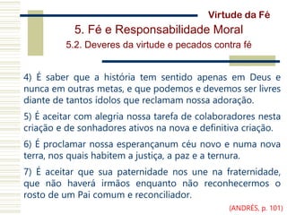 5. Fé e Responsabilidade Moral
5.2. Deveres da virtude e pecados contra fé
4) É saber que a história tem sentido apenas em Deus e
nunca em outras metas, e que podemos e devemos ser livres
diante de tantos ídolos que reclamam nossa adoração.
5) É aceitar com alegria nossa tarefa de colaboradores nesta
criação e de sonhadores ativos na nova e definitiva criação.
6) É proclamar nossa esperançanum céu novo e numa nova
terra, nos quais habitem a justiça, a paz e a ternura.
7) É aceitar que sua paternidade nos une na fraternidade,
que não haverá irmãos enquanto não reconhecermos o
rosto de um Pai comum e reconciliador.
Virtude da Fé
(ANDRÉS, p. 101)
 