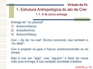 1. Estrutura Antropológica do ato de Crer
1.1. A fé como entrega
Entrega do “eu pessoal”
1) Autoconfiança;
2) Autodomínio;
3) Autoconfiança;
Crer – diz do “eu real” (forma concreta), mas também o
“eu ideal”.
Crer é projetar-se para o futuro; autotranscender-se no
tempo.
Não é crer em “algo”, mas “alguém” e fazer da nossa
vida uma entrega; à sua verdade, bondade e beleza.
Virtude da Fé
(ANDRÉS, p. 74)
 