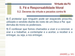 5. Fé e Responsabilidade Moral
5.2. Deveres da virtude e pecados contra fé
8) É protestar que ninguém pode ser esquecido proscrito,
utilizado e vendido diante do rosto de um Deus e Pai que
derruba do trono os poderosos.
9) É confessar que fomos chamados a viver e a conviver, a
orar e a trabalhar, a contemplar e a aceitar, a receber e a
entregar, ou seja, a nos entregar.
Virtude da Fé
(ANDRÉS, p. 101)
 