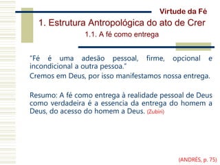 1. Estrutura Antropológica do ato de Crer
1.1. A fé como entrega
“Fé é uma adesão pessoal, firme, opcional e
incondicional a outra pessoa.”
Cremos em Deus, por isso manifestamos nossa entrega.
Resumo: A fé como entrega à realidade pessoal de Deus
como verdadeira é a essencia da entrega do homem a
Deus, do acesso do homem a Deus. (Zubiri)
Virtude da Fé
(ANDRÉS, p. 75)
 