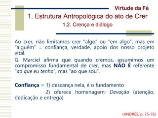 1. Estrutura Antropológica do ato de Crer
1.2. Crença e diálogo
Ao crer, não limitamos crer “algo” ou “em algo”, mas em
“alguém” = confiança, verdade, apoio dos nosso projeto
vital.
G. Marciel afirma que quando cremos, assumimos um
compromisso fundamental de crer, mas NÃO É referente
“ao que eu tenho”, mas “ao que sou”.
Confiança = 1) descança nela, é o fundamento
2) oferece homenagem; Devoção (atenção,
dedicação e entrega)
Virtude da Fé
(ANDRÉS, p. 75-76)
 