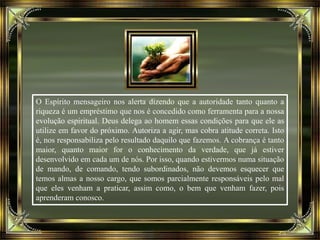 O Espírito mensageiro nos alerta dizendo que a autoridade tanto quanto a
riqueza é um empréstimo que nos é concedido como ferramenta para a nossa
evolução espiritual. Deus delega ao homem essas condições para que ele as
utilize em favor do próximo. Autoriza a agir, mas cobra atitude correta. Isto
é, nos responsabiliza pelo resultado daquilo que fazemos. A cobrança é tanto
maior, quanto maior for o conhecimento da verdade, que já estiver
desenvolvido em cada um de nós. Por isso, quando estivermos numa situação
de mando, de comando, tendo subordinados, não devemos esquecer que
temos almas a nosso cargo, que somos parcialmente responsáveis pelo mal
que eles venham a praticar, assim como, o bem que venham fazer, pois
aprenderam conosco.
 
