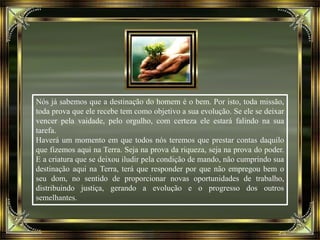 Nós já sabemos que a destinação do homem é o bem. Por isto, toda missão,
toda prova que ele recebe tem como objetivo a sua evolução. Se ele se deixar
vencer pela vaidade, pelo orgulho, com certeza ele estará falindo na sua
tarefa.
Haverá um momento em que todos nós teremos que prestar contas daquilo
que fizemos aqui na Terra. Seja na prova da riqueza, seja na prova do poder.
E a criatura que se deixou iludir pela condição de mando, não cumprindo sua
destinação aqui na Terra, terá que responder por que não empregou bem o
seu dom, no sentido de proporcionar novas oportunidades de trabalho,
distribuindo justiça, gerando a evolução e o progresso dos outros
semelhantes.
 