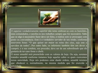 O superior verdadeiramente superior não teme ombrear-se com os humildes,
seus comandados, e auxilia-os nos trabalhos sempre que for necessário. Sabe
que se algo é necessário fazer deve ser feito, e realiza sem se preocupar com
posto ou conveniência. Este é o verdadeiro servidor de seu irmão, conforme
asseverou Jesus: “O que quiser ser maior no reino dos céus, seja este o
servidor de todos”. Por outro lado, os inferiores também têm um dever a
cumprir, e a sua conduta, seu proceder, deve ser de um subordinado que ele
gostaria de ter caso fosse o chefe.
O nosso amanhã será preenchido com os valores de hoje. Ou seja, seremos
tratados amanhã conforme tratamos hoje aqueles sobre os quais exercemos
nossa autoridade. Hoje nós podemos estar dando ordens, amanhã teremos
que obedecer e, normalmente, na mesma medida que foi exercida a
autoridade.
 