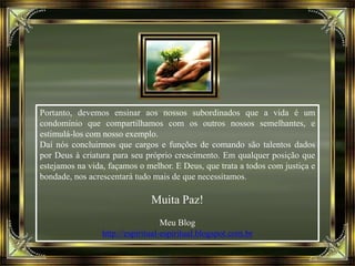 Portanto, devemos ensinar aos nossos subordinados que a vida é um
condomínio que compartilhamos com os outros nossos semelhantes, e
estimulá-los com nosso exemplo.
Daí nós concluirmos que cargos e funções de comando são talentos dados
por Deus à criatura para seu próprio crescimento. Em qualquer posição que
estejamos na vida, façamos o melhor. E Deus, que trata a todos com justiça e
bondade, nos acrescentará tudo mais de que necessitamos.
Muita Paz!
Meu Blog
http://espiritual-espiritual.blogspot.com.br
 