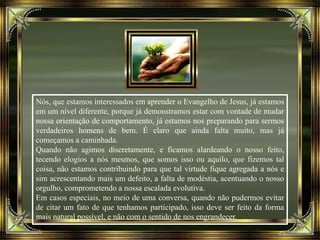 Nós, que estamos interessados em aprender o Evangelho de Jesus, já estamos
em um nível diferente, porque já demonstramos estar com vontade de mudar
nossa orientação de comportamento, já estamos nos preparando para sermos
verdadeiros homens de bem. É claro que ainda falta muito, mas já
começamos a caminhada.
Quando não agimos discretamente, e ficamos alardeando o nosso feito,
tecendo elogios a nós mesmos, que somos isso ou aquilo, que fizemos tal
coisa, não estamos contribuindo para que tal virtude fique agregada a nós e
sim acrescentando mais um defeito, a falta de modéstia, acentuando o nosso
orgulho, comprometendo a nossa escalada evolutiva.
Em casos especiais, no meio de uma conversa, quando não pudermos evitar
de citar um fato de que tenhamos participado, isso deve ser feito da forma
mais natural possível, e não com o sentido de nos engrandecer.
 