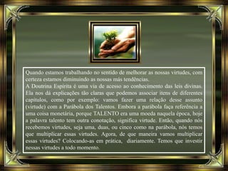 Quando estamos trabalhando no sentido de melhorar as nossas virtudes, com
certeza estamos diminuindo as nossas más tendências.
A Doutrina Espírita é uma via de acesso ao conhecimento das leis divinas.
Ela nos dá explicações tão claras que podemos associar itens de diferentes
capítulos, como por exemplo: vamos fazer uma relação desse assunto
(virtude) com a Parábola dos Talentos. Embora a parábola faça referência a
uma coisa monetária, porque TALENTO era uma moeda naquela época, hoje
a palavra talento tem outra conotação, significa virtude. Então, quando nós
recebemos virtudes, seja uma, duas, ou cinco como na parábola, nós temos
que multiplicar essas virtudes. Agora, de que maneira vamos multiplicar
essas virtudes? Colocando-as em prática, diariamente. Temos que investir
nessas virtudes a todo momento.
 