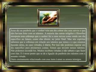 Jesus diz na parábola que o senhor veio um dia cobrar dos seus servos o que
eles haviam feito com os talentos. A maioria das outras religiões e filosofias
interpreta essa cobrança que o senhor fez a seus servos como sendo um dia
específico no futuro, como elas dizem, no juízo final. Mas nós espíritas
sabemos que a cobrança em relação aos talentos que temos e o que estamos
fazendo deles, no caso virtudes, é diária. Por isso não podemos esperar um
dia específico para prestarmos contas. Temos que investir nesses talentos.
Não podemos escondê-los. Muitos recebem virtudes e não sabem o que fazer
com elas. E é nesse ponto que se dá a ligação da parábola dos talentos com o
assunto virtude.
Outro ensinamento relacionado com esse item é amar os nossos inimigos.
 