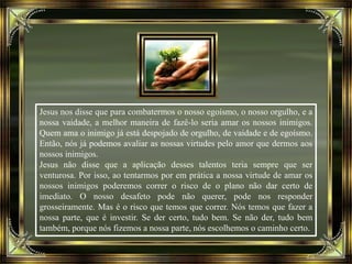 Jesus nos disse que para combatermos o nosso egoísmo, o nosso orgulho, e a
nossa vaidade, a melhor maneira de fazê-lo seria amar os nossos inimigos.
Quem ama o inimigo já está despojado de orgulho, de vaidade e de egoísmo.
Então, nós já podemos avaliar as nossas virtudes pelo amor que dermos aos
nossos inimigos.
Jesus não disse que a aplicação desses talentos teria sempre que ser
venturosa. Por isso, ao tentarmos por em prática a nossa virtude de amar os
nossos inimigos poderemos correr o risco de o plano não dar certo de
imediato. O nosso desafeto pode não querer, pode nos responder
grosseiramente. Mas é o risco que temos que correr. Nós temos que fazer a
nossa parte, que é investir. Se der certo, tudo bem. Se não der, tudo bem
também, porque nós fizemos a nossa parte, nós escolhemos o caminho certo.
 