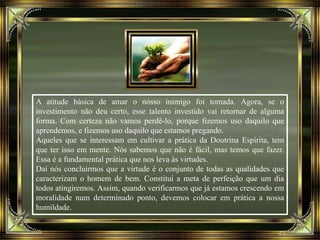 A atitude básica de amar o nosso inimigo foi tomada. Agora, se o
investimento não deu certo, esse talento investido vai retornar de alguma
forma. Com certeza não vamos perdê-lo, porque fizemos uso daquilo que
aprendemos, e fizemos uso daquilo que estamos pregando.
Aqueles que se interessam em cultivar a prática da Doutrina Espírita, tem
que ter isso em mente. Nós sabemos que não é fácil, mas temos que fazer.
Essa é a fundamental prática que nos leva às virtudes.
Daí nós concluirmos que a virtude é o conjunto de todas as qualidades que
caracterizam o homem de bem. Constitui a meta de perfeição que um dia
todos atingiremos. Assim, quando verificarmos que já estamos crescendo em
moralidade num determinado ponto, devemos colocar em prática a nossa
humildade.
 