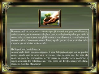 Devemos utilizar as poucas virtudes que já adquirimos para trabalharmos,
cada vez mais, para a nossa evolução e para a evolução daqueles que estão à
nossa volta, e nunca para nos gloficarmos e nos elevarmos, em relação aos
nossos irmãos. Como nos ensinou Jesus, aquele que se eleva será rebaixado,
e aquele que se abaixa será elevado.
Os Superiores e os inferiores
A autoridade, tanto quanto a riqueza, é uma delegação de que terá de prestar
contas aquele que se ache dela investido. Não julgueis que lhe seja ela
conferida para lhe proporcionar o vão prazer de mandar; nem, conforme o
supõe a maioria dos potentados da Terra, como um direito, uma propriedade.
(François-Nicolas-Madeleine)
 