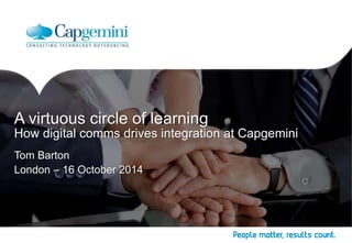 A virtuous circle of learning 
How digital comms drives integration at Capgemini 
Tom Barton 
London – 16 October 2014 
 