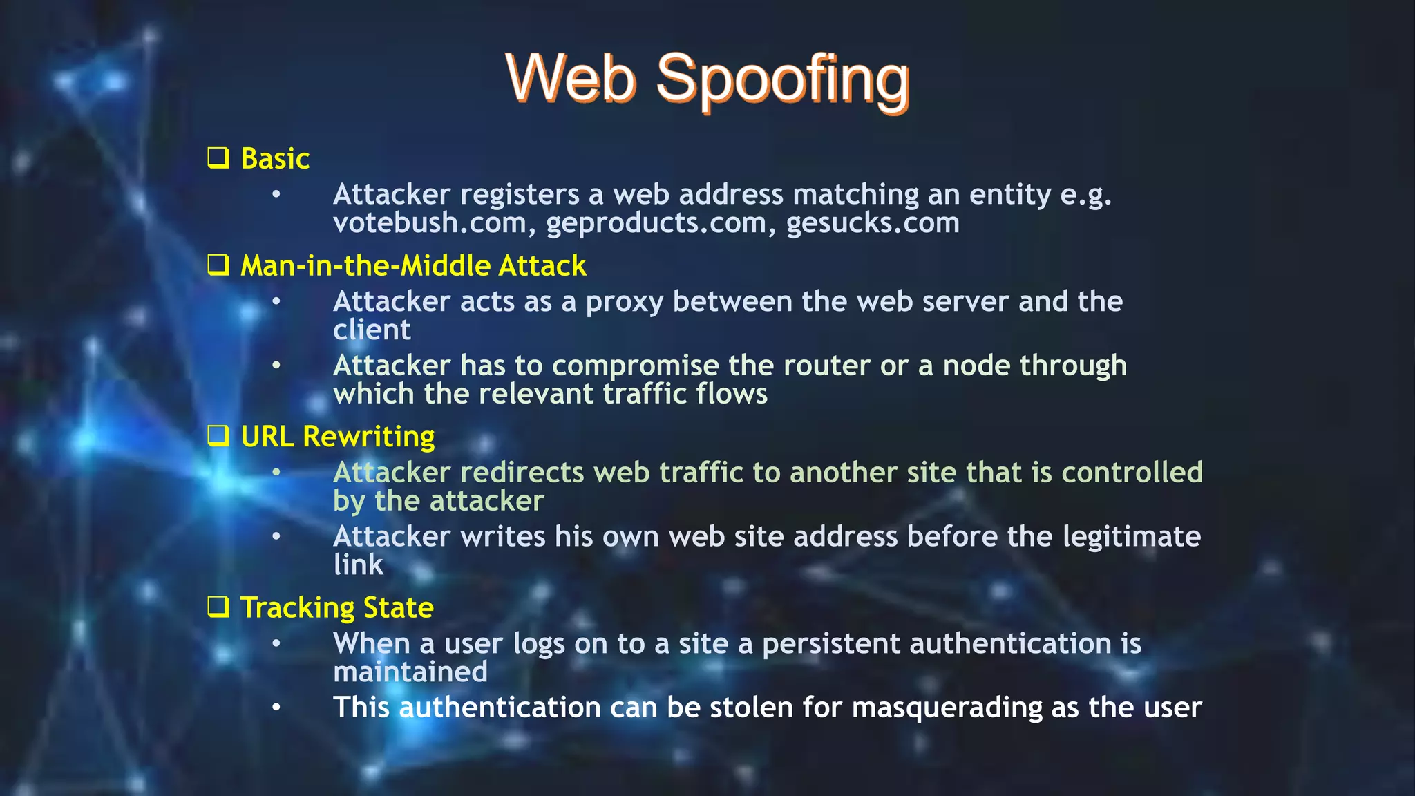  Basic
• Attacker registers a web address matching an entity e.g.
votebush.com, geproducts.com, gesucks.com
 Man-in-the-Middle Attack
• Attacker acts as a proxy between the web server and the
client
• Attacker has to compromise the router or a node through
which the relevant traffic flows
 URL Rewriting
• Attacker redirects web traffic to another site that is controlled
by the attacker
• Attacker writes his own web site address before the legitimate
link
 Tracking State
• When a user logs on to a site a persistent authentication is
maintained
• This authentication can be stolen for masquerading as the user
 