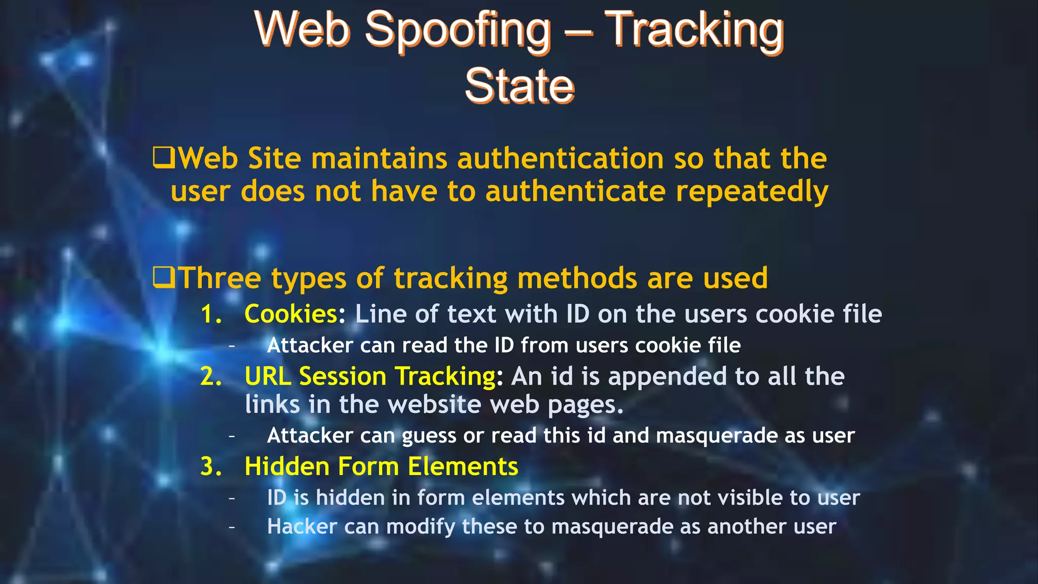 Web Site maintains authentication so that the
user does not have to authenticate repeatedly
Three types of tracking methods are used
1. Cookies: Line of text with ID on the users cookie file
– Attacker can read the ID from users cookie file
2. URL Session Tracking: An id is appended to all the
links in the website web pages.
– Attacker can guess or read this id and masquerade as user
3. Hidden Form Elements
– ID is hidden in form elements which are not visible to user
– Hacker can modify these to masquerade as another user
 