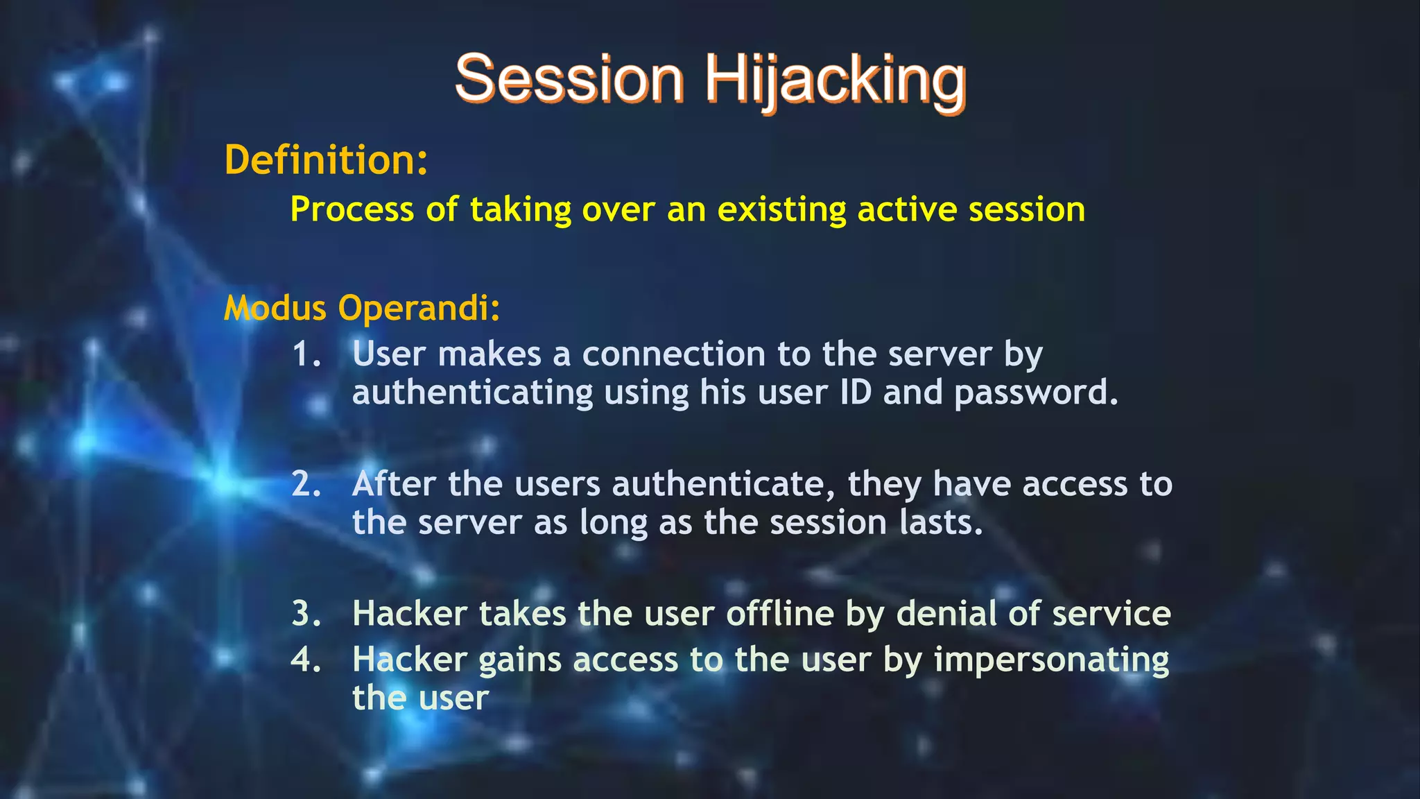 Definition:
Process of taking over an existing active session
Modus Operandi:
1. User makes a connection to the server by
authenticating using his user ID and password.
2. After the users authenticate, they have access to
the server as long as the session lasts.
3. Hacker takes the user offline by denial of service
4. Hacker gains access to the user by impersonating
the user
 