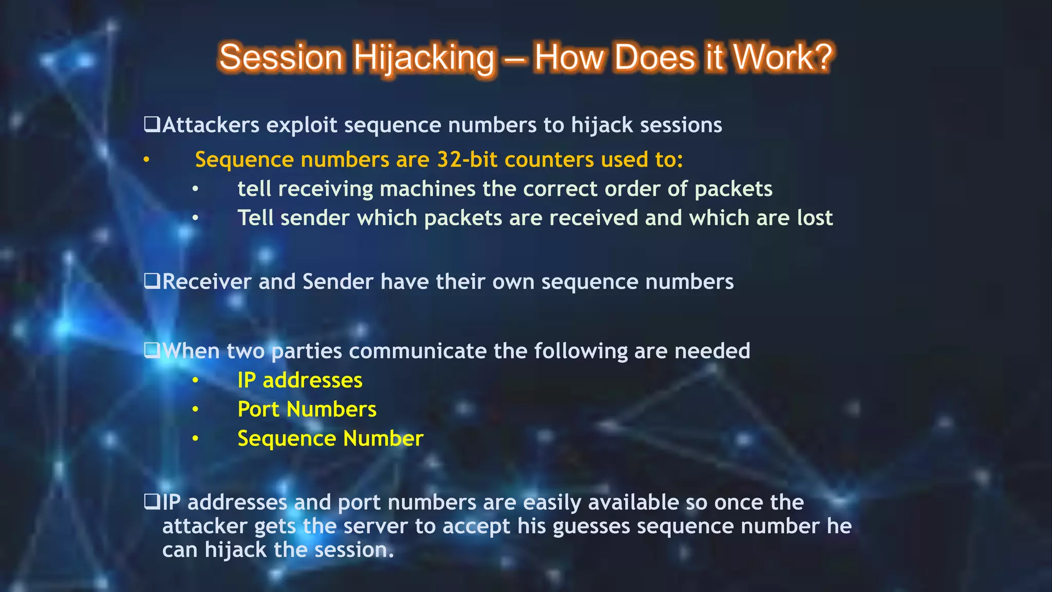 Attackers exploit sequence numbers to hijack sessions
• Sequence numbers are 32-bit counters used to:
• tell receiving machines the correct order of packets
• Tell sender which packets are received and which are lost
Receiver and Sender have their own sequence numbers
When two parties communicate the following are needed
• IP addresses
• Port Numbers
• Sequence Number
IP addresses and port numbers are easily available so once the
attacker gets the server to accept his guesses sequence number he
can hijack the session.
 