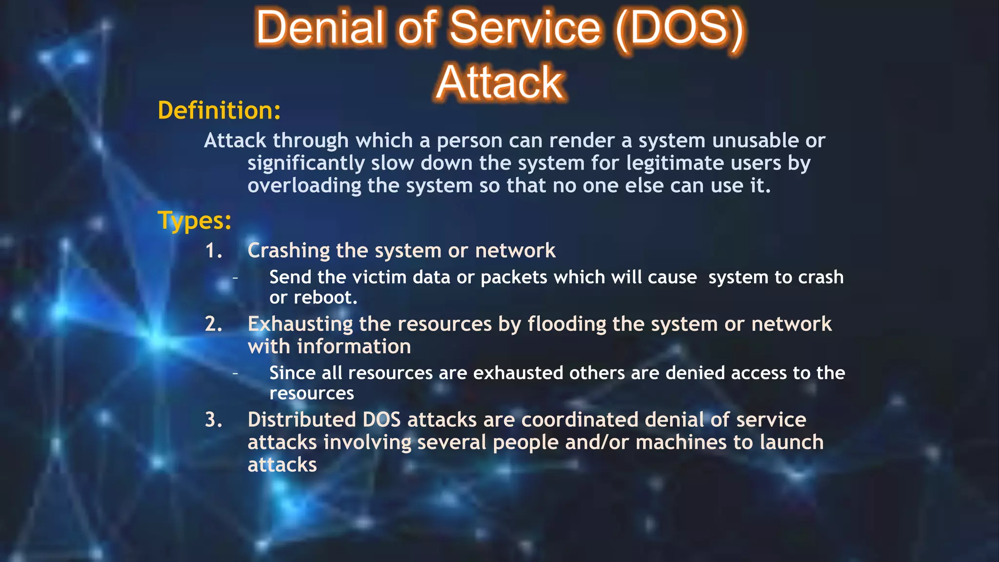 Definition:
Attack through which a person can render a system unusable or
significantly slow down the system for legitimate users by
overloading the system so that no one else can use it.
Types:
1. Crashing the system or network
– Send the victim data or packets which will cause system to crash
or reboot.
2. Exhausting the resources by flooding the system or network
with information
– Since all resources are exhausted others are denied access to the
resources
3. Distributed DOS attacks are coordinated denial of service
attacks involving several people and/or machines to launch
attacks
 