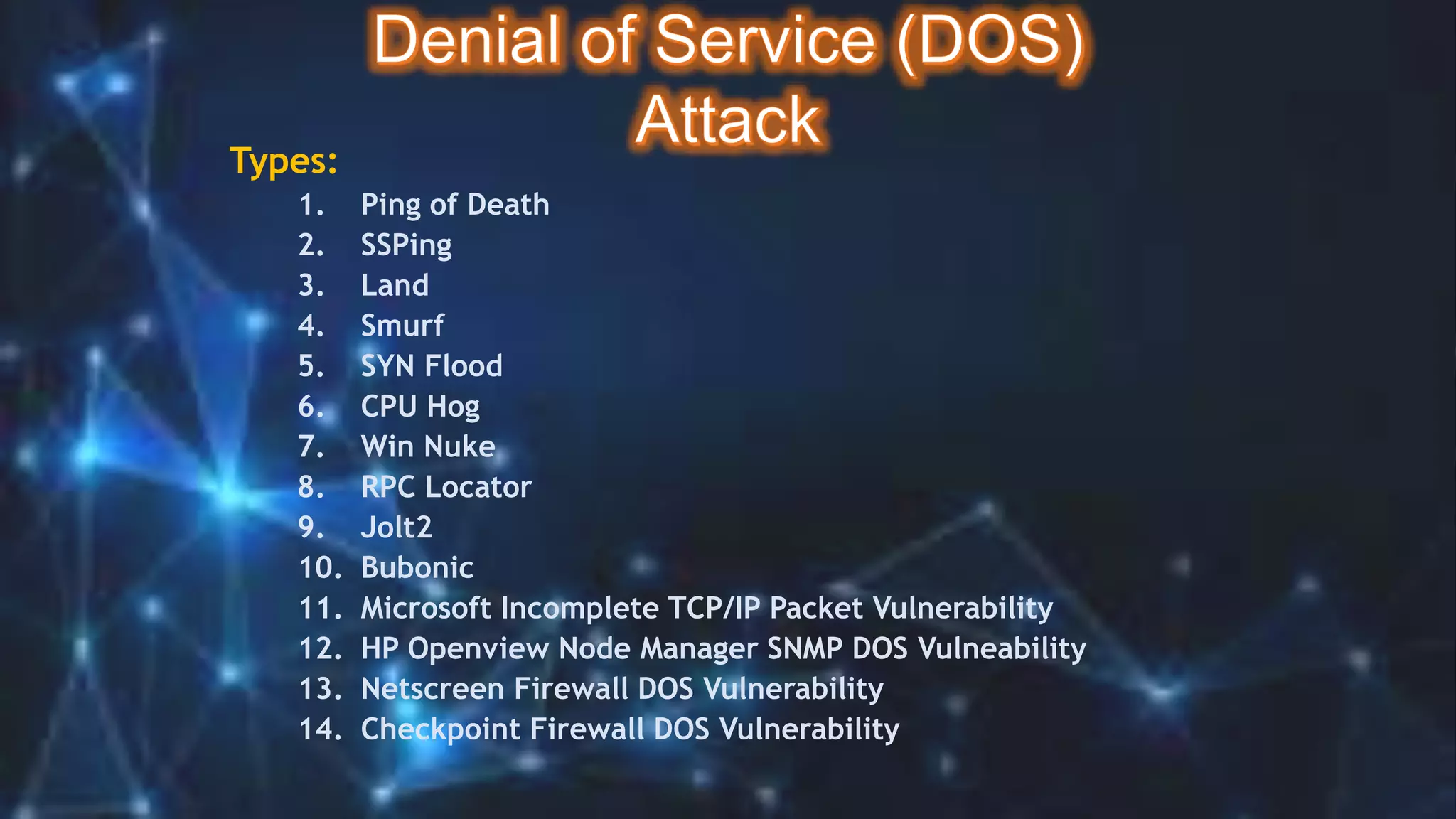 Types:
1. Ping of Death
2. SSPing
3. Land
4. Smurf
5. SYN Flood
6. CPU Hog
7. Win Nuke
8. RPC Locator
9. Jolt2
10. Bubonic
11. Microsoft Incomplete TCP/IP Packet Vulnerability
12. HP Openview Node Manager SNMP DOS Vulneability
13. Netscreen Firewall DOS Vulnerability
14. Checkpoint Firewall DOS Vulnerability
 