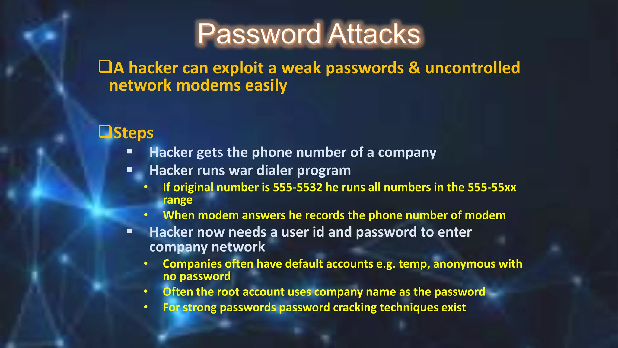 A hacker can exploit a weak passwords & uncontrolled
network modems easily
Steps
 Hacker gets the phone number of a company
 Hacker runs war dialer program
• If original number is 555-5532 he runs all numbers in the 555-55xx
range
• When modem answers he records the phone number of modem
 Hacker now needs a user id and password to enter
company network
• Companies often have default accounts e.g. temp, anonymous with
no password
• Often the root account uses company name as the password
• For strong passwords password cracking techniques exist
 