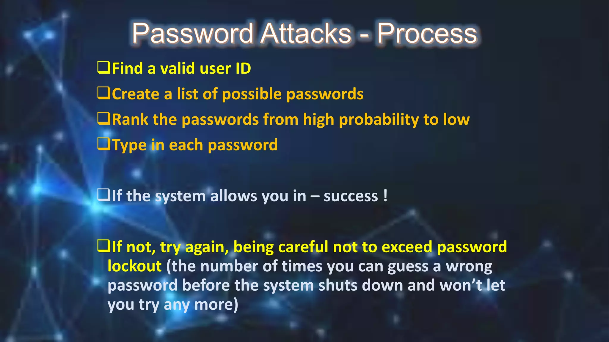 Find a valid user ID
Create a list of possible passwords
Rank the passwords from high probability to low
Type in each password
If the system allows you in – success !
If not, try again, being careful not to exceed password
lockout (the number of times you can guess a wrong
password before the system shuts down and won’t let
you try any more)
 
